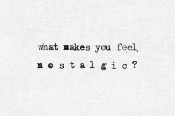 what makes you feel n o s t a l g i c ? 