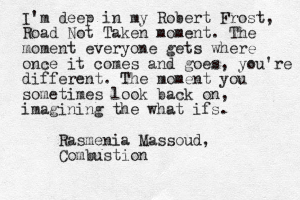 I'm deep in my Robert Frost, Road Not Taken moment. The moment everyone gets where once it comes and goes, you're different. The moment you sometimes look back on, imagining the what ifs. Rasmenia Massoud, Combustion
