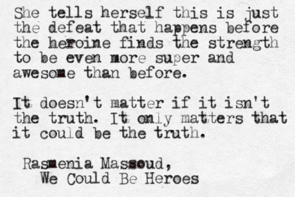 She tells herself this is just the defeat that happens before the heroine finds the strength to be even more super and awesome than before. It doesn't matter if it isn't the truth. It only matters that it could be the truth. Rasmenia Massoud, We Could Be Heroes