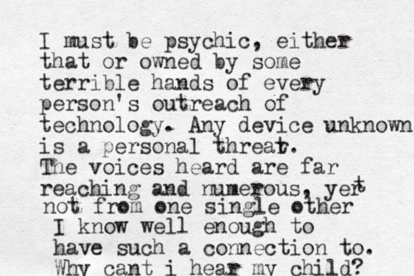 I must be psychic, either that or owned by some terrible hands of every person's outreach of technology. Any device unknown is a personal threar t. The voices heard are far reaching and numerous, yer t not from one single other I know well enough to have such a connection to. Why cant i hear my child? 