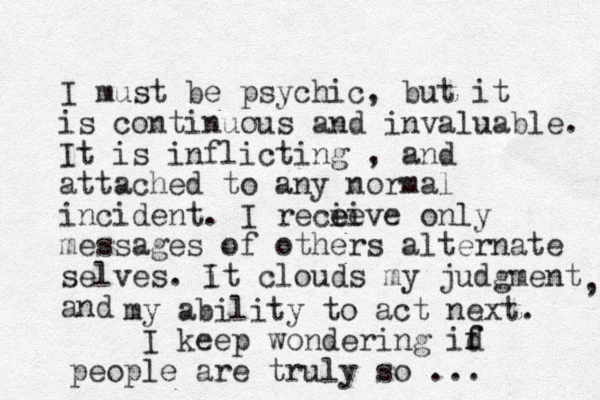 I must be psychic, but it is continuous and invaluable. It is inflicting , and attached to any normal incident. I recieve e ei only messages of others alternate selves. i It clouds my judgment and , my ability to act next. I keep wondering id f f people are truly so ... 