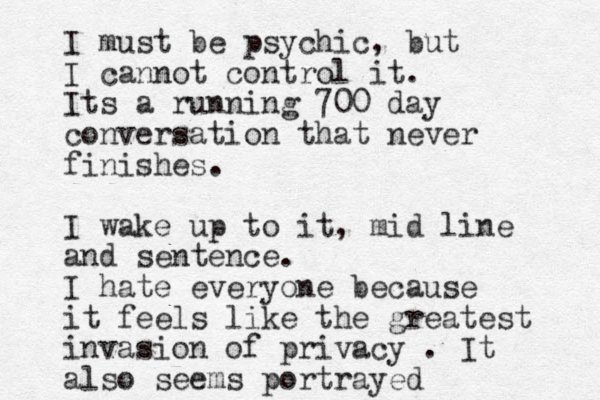 I must be psychic, but I cannot control it. Its a running 700 day conversation that never finishes. I wake up to it, mid line and sentence. I hate everyone because it feels like the greatest invasion of privacy . It also seems portrayed 