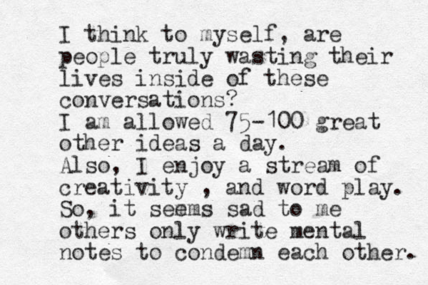 I think to myself, are people truly wasting their lives inside of these conversations? I am allowed 75-100 great other ideas a day. Also, I enjoy a stream of creativity , and word play. So, it sem ems sad to me others only write menta l notes to condemn each other. 
