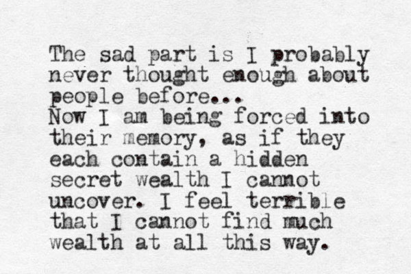 The sad part is I probably never thought enough about people before... Now I am being forced into their memory, as if they each contain a hidden secret wealth I cannot uncover. I feel terrible that I cannot find much wealth at all this way. 