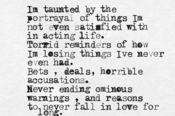 Im taunted by the portrayal of things Im not even satisfied with in acting life. Torrid reminders of how Im losing things Ive never even had. Bets , deals, horrible accusations. never N ending ominous warnings , and reasons to never fall in love for long. 