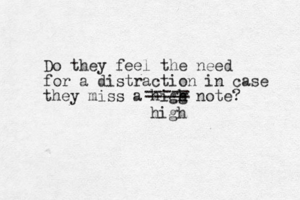 Do they feel the need for a distraction in case they miss a higg h h note? high ===== 