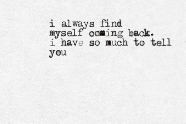i always find myself coming back. i have so much to tell you