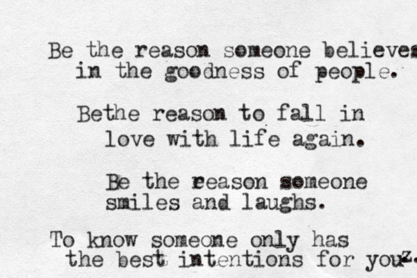 Be the reason someone believes in the goodness of people. Bethe reason to fall in love with life again. Be the e reason someone smiles and laughs. To know someone only has the best intentions for you z ... 