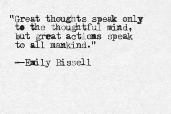 "Great thoughts speak only to the thoughtful mind, but grrat e e actions speak to all mankind." --Emily Bissell