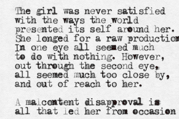 The girl was never satisfied with the ways the world presented its self around her. She longed for a raw production In one eye all seemed much to do with nothing. However, out through the second eye, all seemed much too close by, and out of reach to her. A malcontent disapproval is all that led her from occasion 