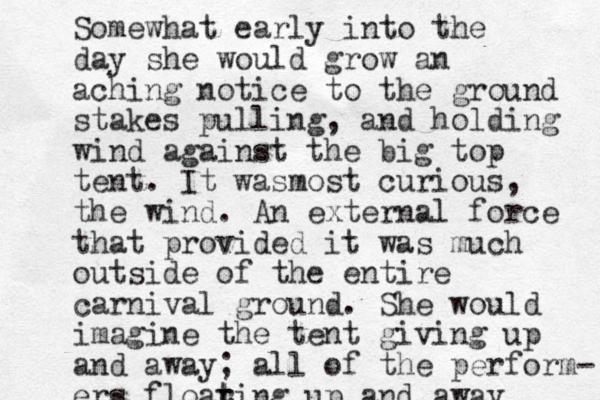 Somewhat early into the day she would grow an aching notice to the ground stakes pulling, and holding wind against the big top tent. It wasmost curious, the wind. An external force that provided it was much outside of the entire carnival ground. She would imagine the tent giving up and away; all of the perform- ers floar t ting up and away