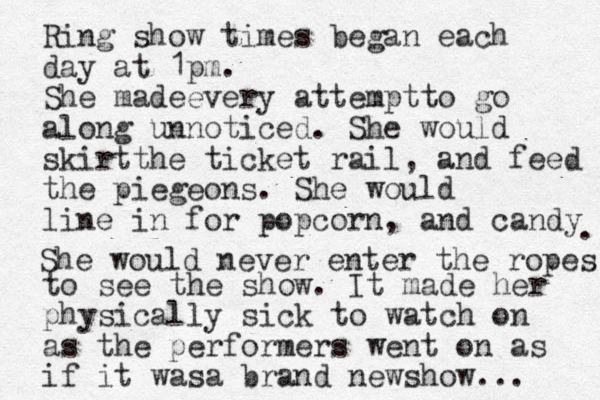 Ring show times began each day at 1pm. She madeevery attemptto go along unnoticed. She would skirtthe ticket rail, and feed the piegeons. She would line in for popcorn, and candy . She would never enter the ropes to see the show. It made her physically sick to watch on as the performers went on as if it wasa brand newshow... 