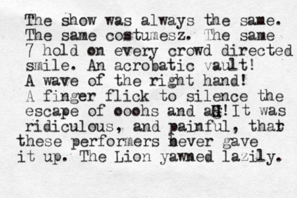 The show was always the same. The same costumesz. The same 7 hold on every crowd directed smile. An acrobatic vault! A wave of the right hand! A finger flick to silence the escape of ooohs and ag H G H! ridiculous It was , and painful, thar t these performers bever n gave it up. The Lion yawned lazily. 