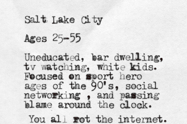 Salt Lake City Ages 25-55 Uneducated, bar dwelling, tv watching, white kids. Focused on sport hero ages of the 90's , social networking , and passing blame around the clock. You all rot the internet. 