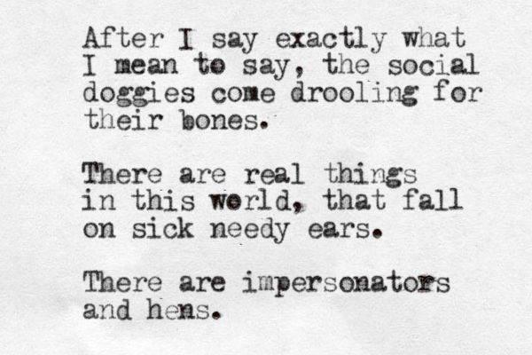 After I say exactly what I mean to say, the social doggies come drooling for their bones. There are real things in this world, that fall on sick needy ears. There are impersonators and hens.