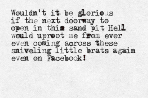 Wouldn't it be glorious if the next doorway to open in this sand pit Hell would uproot me from ever even coming across these sniveling little brats again even on Facebook!