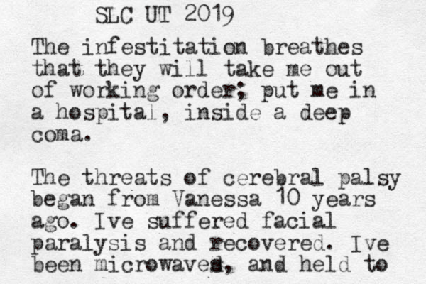The infestitation breathes that they will take me out of working order; put me in a hospital, inside a deep coma. The threats of cerebral palsy began from Vanessa 10 years ago. Ive suffered facial paralysis and recovered. Ive been microwaves d, and held to SLC UT 2019