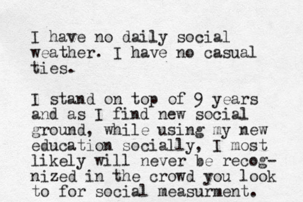 I have no daily social weather. I have no casual ties. I stand on top of 9 years and as I find new social ground, while using my new education socially, I most likely will never be recog- nized in the crowd you look to for social measurment. 