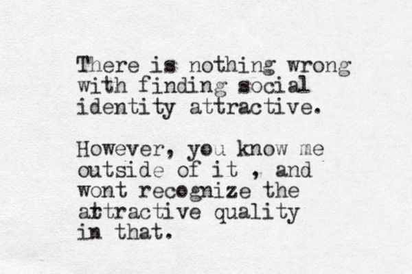 There is nothing wrong with finding social identity attractive. However, you know me outside of it , and wont recognize the ar ttractive quality in that.