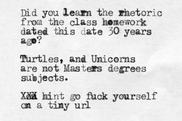 Did you learn the rhetoric from the class homework dated this date 30 years ago? Turtles, and Unicorns are not Masters degrees subject s. You XXX hint go fuck yourself on a tiny url