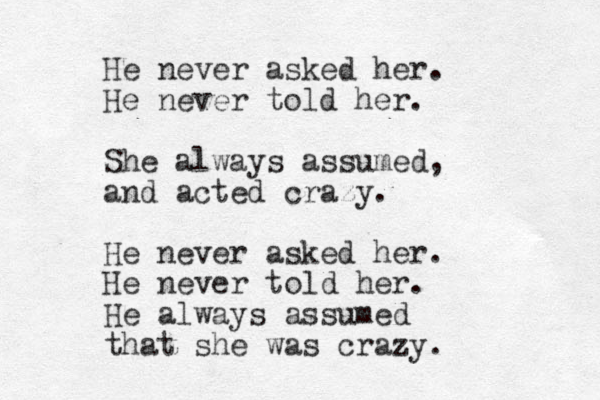 He never asked her. He never told her. She always assumed, and acted crazy. He never asked her. He never told her. He always assumed that she was crazy. 