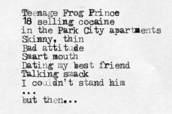 Teenage Frog Prince 18 selling cocaine in the Park City apartments Skinny, thin Bad attitude Smart mouth Dating my best friend Talking smack I couldn't stand him ... u b t then... 
