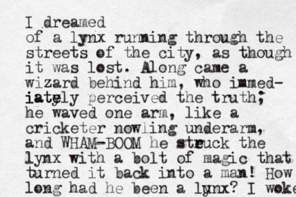 I dreamed of a lynx running through the streets of the city, as though it was lost. Along came a wizard ehind him b , who immed- iate y iately perceived the truth; he waved one arm, like a cricketer nowling underarm, and WHAM-BOOM he steuck the r r lynx with a bolt of magic that turned it back into a man! How long had he been a lunx? y I woke 