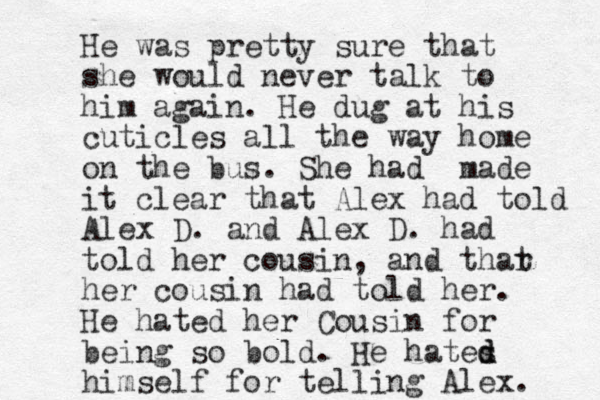 He was pretty sure that she would never talk to him again. He dug at his cuticles all the way home on the bus. She had made it clear that Alex had told Alex D. and Alex D. had told her cousin, and thar t her cousin had told her. He hated her Cousin for be ing so bold. H e hates d d himself for telling Alex. 