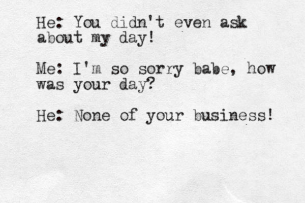 He: You didn't even ask about my day! Me: I'm so sorry babe, how was your day? He: None of your business! 