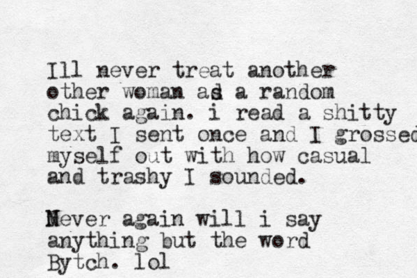 Ill never treat another other woman ad s a random chick again. i read a shitty text I sent once and I grossed myself out with how casual and trashy I sounded. Mever N again will i say anything but the word Bytch. lol