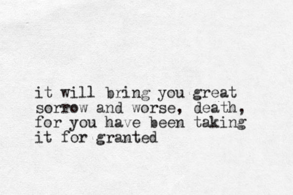 it will bring you great sorrow and worse, death, for you have been taking it for granted