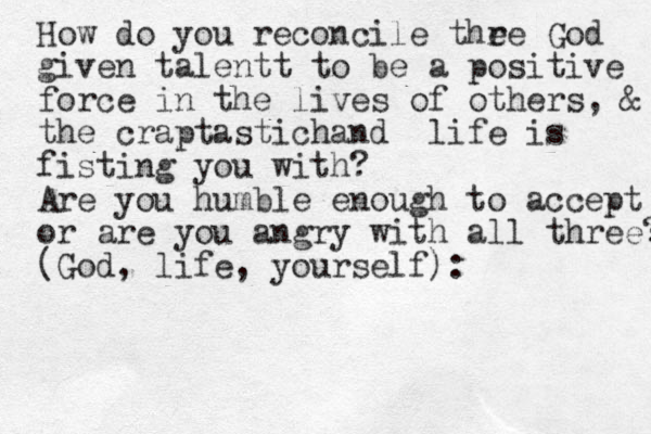How do you reconcile thr e e God given talentt to be a positive force in the lives of others, & the craptastic hand life is fisting you with? Are you humble enough to accept or are you angry with all three? (God, life, yourself): 