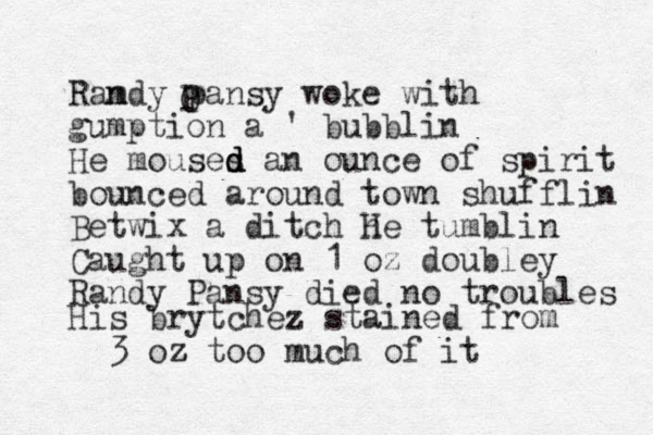 Ramdy n pansy woke with gumption a ' bubblin He mouses d d d an ounce of spirit bounced around town shufflin Betwix a ditch h He tumblin Caught up on 1 oz doubley Randy Pansy died no troubles O P His brytchez stained from 3 oz z too much of it