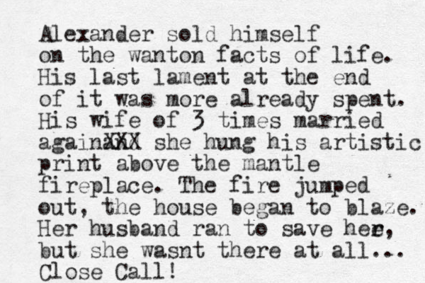 Alexander sold himself on the wanton facts of life. His last lament at the end of it was more already spent. His wife of 3 times married againand XXX she hung his artistic print above the mantle fireplace. The fire jumped out, the house began to blaze. Her husband ran to save hee r r, but she wasnt there at all... Close Call!