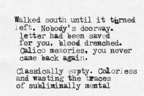 Walked south until it tirned left u u . Nobody's doorway. letter had been saved for you, blood drenched. Calico memories, you never came back again. Classical ly empty . Colorless and wasting the traces of subliminally mental 