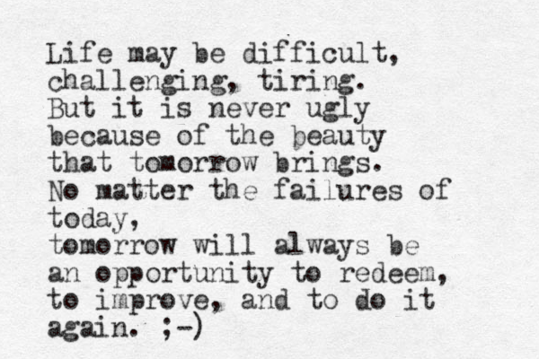 Life may be difficult, challenging, tiring. But it is never ugly because of the beauty that tomorrow brings. No matter the failures of today, tomorrow will always be an opportunity to redeem, to improve, and to do it again. ;-)