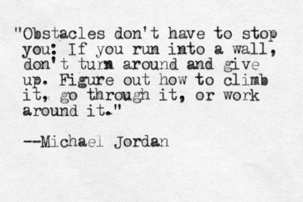 "Obstacles don't have to stop you: If you run into a wall, don't turn around and give up. Figure out how to climb it, go through it, or work around it." --Michael Jordan