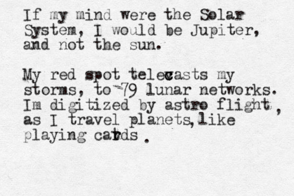 If my mind were the Solar System, I would be Jupiter, and not the sun. My red spot televasts c c c my storms, to 79 lunar networks. Im digitized by astro flight as I travel planets like playing cat r rds , , . 