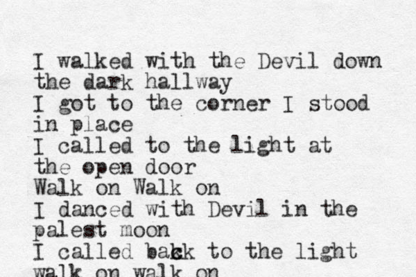 I walked with the Devil down the dark hallway I got to the corner I stood in place I called to the light at the open door Walk on Walk on I danced with Devil in the palest moon I called bak c ck to the light walk on walk on 