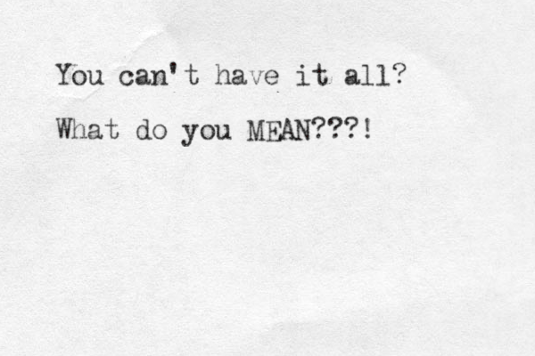 You can't have it all? What do you MEAN???! 