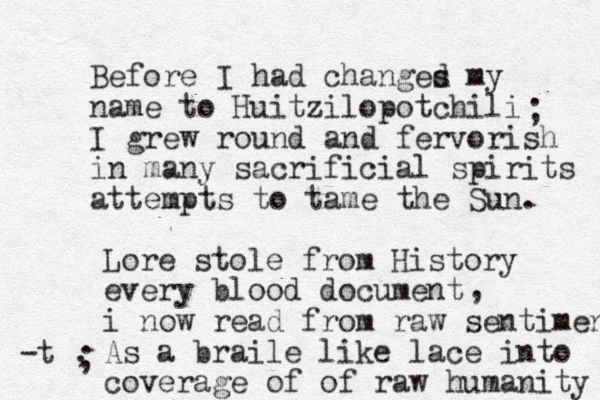 Before I had changes d my name to Huitzilopotchili I grew round and fervorish in many sacrificial spirits attempts to tame the Sun. ; Lore stole from History every blood document i now read from raw sentiment As a braile like lace into coverage of of raw humanity , -t , ; 