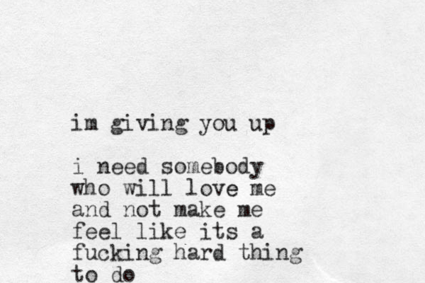 im giving you up i need somebody who will love e me and not make me feel like its a fucking hard thing to do