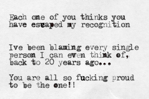 Each one of you thinks you have esv c caped my recognition Ive been blaming every single person I can even think of, back to 20 years ago... You are all s o fc u u ucking proud t o be the on e!! 
