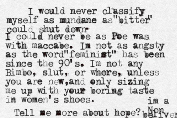 I would never classify myself as mundane as bitter could shut down " " . I could never be as Poe was with maccabe. Im not as angsty as the word feminist" " has been since the 90's. Im not any Bimbo, slut, or whore, unless you are new, and only sizing me up with your boring taste in women's shoes. Tell me more about hope? im a Non beliver 