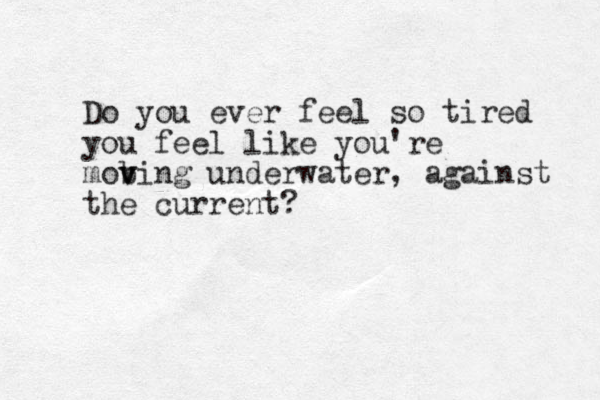 Do you ever feel so tired you feel like you're mob v ving underwater, against the current?