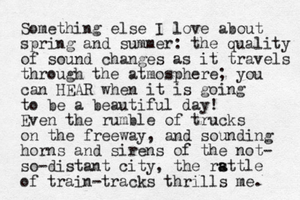 Something else I love about spring and summer: the quality of sound changes as it travels through the atmosphere; you can HEAR when it is going to be a beautiful day! Even the rumble of trucks on the freeway, and sounding horns and sirens of the not- so-distant city, the rsttle a a of train-tracks thrills me. 