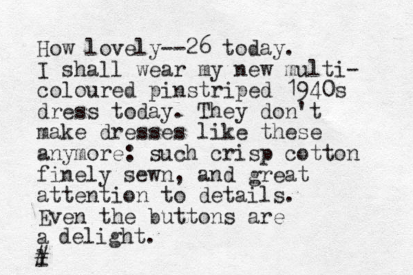 How lovely--26 today. I shall wear my new multi- coloured pinstriped 1940s dress today. They don't make dresses like these anymore: such crisp cotton finely sewn, and great attention to details. Even the buttons are a l delight. # 