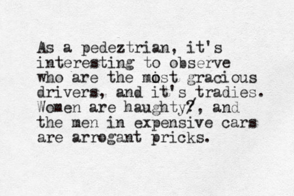 As a pedeztrian, it's interesting to observe who are the mist o o gracious drivers, and it's tradies. Women are haughty? /, and the men in expensive cars are arrogant pricks. 