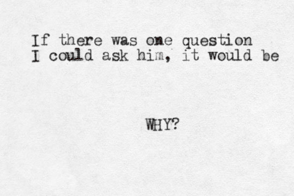 If there was one question I could ask him, it would be WHY? 