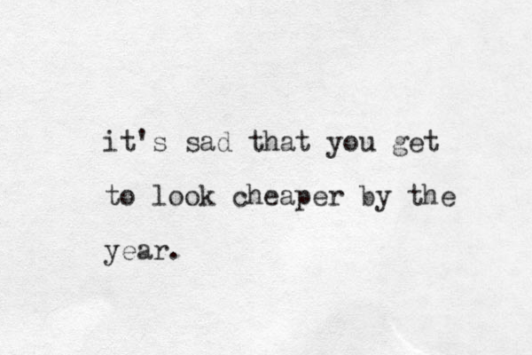 it's sad that you get to look cheaper by the year.